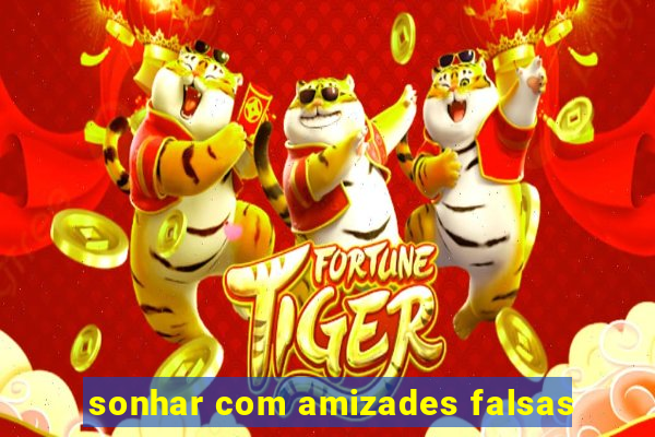 sonhar com amizades falsas